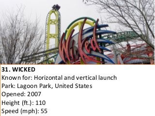 31. WICKED 
Known for: Horizontal and vertical launch 
Park: Lagoon Park, United States 
Opened: 2007 
Height (ft.): 110 
Speed (mph): 55  