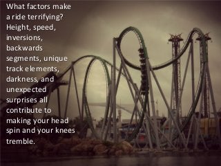 What factors make a ride terrifying? Height, speed, inversions, backwards segments, unique track elements, darkness, and unexpected surprises all contribute to making your head spin and your knees tremble.  