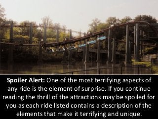 Spoiler Alert: One of the most terrifying aspects of any ride is the element of surprise. If you continue reading the thrill of the attractions may be spoiled for you as each ride listed contains a description of the elements that make it terrifying and unique.  