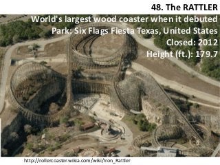 48. The RATTLER 
World's largest wood coaster when it debuted 
Park: Six Flags Fiesta Texas, United States 
Closed: 2012 
Height (ft.): 179.7 
http://rollercoaster.wikia.com/wiki/Iron_Rattler  