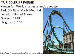 47. RIDDLER'S REVENGE 
Known for: World's largest standup coaster 
Park: Six Flags Magic Mountain 
Location: United States 
Opened: 1998 
Height (ft.): 156 
http://www.joyrides.com/sfmm/riddlers_revenge10.htm  