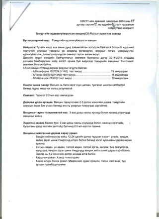 xeCYT-~~H epeHx~1i1 3ax~pnblH 2014 OHbl P.?
Ayraap capblHt.1...Hbl SAP~~H,f-~/TOOT TywaanblH
xoepAyraap XaBCpallT
TOMyyntHH HA3BxHryH>KVVnC3H BaKLHH(CS-Flu)-blr x3p3m3x 3aaBap
HaHpnara: Tyxa~H >K~nA XYH aMblH AYHA AaBaMra~naH 3pr:3nA3>K 6a~raa A 6onoH 5 XYP33H~Vi
TOMyyr~~H B~pycblr Tax~aHbl YP xSBpsnA scrSBspnSH, B~pycblr Hnra>K, Ll3B3pwyyn3H
~A3BxryVi>KYYn>K, AaX~H Ll3B3pwyymx 3aMaap rapraH aBcaH B~pyC.
A3JlX~ViH 3pyyn M3HA~ViH 6ali1ryynnarblH 3SBnSM>K 6onrocHbi Aaryy 2014-2015 oHYYAaA
A3nx~Ii1H 6sM6sPLlr~ViH xoli1A X3C3rT Op4~>K 6yli1 B~pyC33p TOMyyr~ViH BaKLI~Hblr 6311Tr3x~li1r
3SBnSM>K 6onro>K 6a~Ha.
0.5 MIl BaKLI~H ryraMA Aapaax B~pycblr aryyn>K 6aViraa:
- AlKan~Q:>opH~ 17/2009 (H1 N1) TeCT B~pyC .......... ......... .................. . 15 M~KporpaM
- AlTexac 150/2012(H3N2) TeCT B~pyC.......................... ......... ....... ....... 15 M~KporpaM
- B/Macca4yceT/2/2012 TeCT B~pyC ............. ........................................ 15 M~KporpaM
OHLflOr WHH>K lfaHap: BaKLI~H Hb 6ara 33p3r CyyH LlaraaH, TYHranar W~Hr3H x3n63pT3Vi
6srssA raAHbl HMap H3r xonbLl aryynaary~ .
CaBnanT: Tap~ypT 0.5 MJl-33P caBnarAcaH
,Qapxnaa YYC3X xyraLaa: BaKLI~H Tap~yncHaac 2-3 Aonoo xOHor~Ii1H Aapaa TOMyyr~ViH
B~pyCblH 3cp3r 6~e yYC3X 6ereeA 3H3 Hb yn~pnblH TOMyyraac c3pr~VinH3.
BaKLHHblr TapHx TOXHPOM>KTOH Hac: 3-aac A33W HaCHbl XVYX3A 60nOH HacaHA XVP3f'.lA3A
BaKLI~Hblr X~~H3.
X3P3ffl3X 3aaBap 60nOH TYH: 3-aac A33W HaCHbl XYYXAVYA 60nOH HacaHA XYP31"'-1A3A
6yranraHbi A33A x3cr~Ii1H AellToli1A 6yn4~HA 0.5 Mn-33p ryH Tap~Ha.
BaKLHHbl xHHnr3cHHH Aapaax xapHy ypBan:
BaKLI~H x~~nr3cH33c xoli1w 12-24 4ar~Ii1H AOTOP TapbcaH X3C3rT ynali1x, xaBAax,
eBAex 33p3r W~H>K T3MA3ryyA ~mp4 6onox 6ereeA X3C3r xyraLlaaHbl Aapaa sepee
ap~JlHa .
5yn4~H eBAsx, ye SBASX, Tonroli1 sBAex, Tonroli1 3pr3x, xenpex, 6~e TaBryli1px3x, 

~aJlyypax, .f~.fp3X 33p3r W~H>K T3MA3ryyA BaK4~H x~li1nr3cH~Vi Aapaa rap4 6onHo. 

3Ar33p Hb 1-2 xOHor~VlH AOTOP aflHAaa anra 6onHo. 

XapwnblH ypBan: XOBOP Tox~onAOHO 

XOBOP ~mp.f 6oJloX ypBan: M3AP3n~ViH cYAac yp3BC3X, TaTax, canraHax, ryp 

3YYPblH TpOM6oLl~ToneH~ 

 
