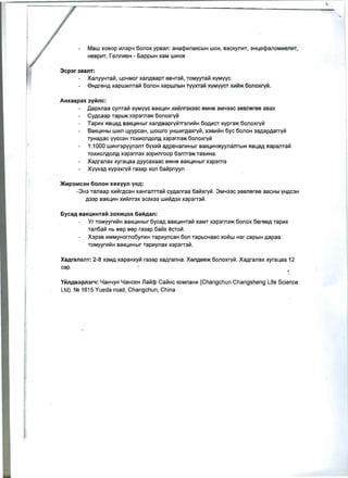 Maw XOBOP ~n3p4 6onox ypBan: aHacp~naKcblH WOK, BaCKyn~T, 3HLecpaJ10M~en~T,
HeBp~T, renn~eH - 6apPblH xaM W~H>K
3cp3r 3aanT:
XaJ1YYHTa~, L04MOr XaJ1ABapT eB4T3~, TOMYYTa~ x:yMyyc
eHAreHA xapw~ma~ 60nOH xapwnblH TYVXT3~ X:YMyyCT X~~>K 6onoxry~ .
AHxaapax 3YMnc:
Aapxnaa cynTa~ x:yMYYC BaKL~H x~~nr3X33c eMHe 3M433C 3eBneree aBax
CYAcaap Tapb>K X3p3rn3>K 6onoxry~
Tap~x RBLaA Ba KL~Hblr xanAeapry~Tr3m'~H 60A~CT x:ypr3>K 6onoxry~
BaKL~Hbl w~n LyypcaH, wowro YHw~rAaxry~, X3B~~H 6yc 60nOH 3aAapAarry~
TYHaAac yYCC3H Tox~onAOnA X3p3rn3>K 6onoxry~
1:1000 w~Hr3pyyn3m 6yx~'" aApeHaJ1~Hblr BaKL~H>KYynambIH RBLaA RapaJ1Ta~ 

TOX~OnAOnA x3p3rn3x 30p~nroop 63nTr3>K TaB~Ha. 

XaAranax xyraLaa Ayycaxaac eMHe BaKL~Hblr X3p3rn3 

XYYX3A X:YP3xrylii ra3ap xon 6a~pnyyn 

>KHP3MC3H 6onoH xexyyn yeA:
-3H3 TaJ1aap x~~rAC3H XaHraJ1TTa~ cYAanraa 6a~xry~ . 3M433C 3eBneree aBCHbi YHAC3H
A33p BaKL~H x~~nr3x 3C3X33 W~~A3X X3p3rT3~.
6yC8A BaKLlHHTaM 30XHLlOX 6aMAan:
Yr TOMyyr~~H BaKL~Hblr 6ycaj BaKl~HTalil xaMT X3p3rn3>K 6onox 6ereeA Tap~x
Tan6a~ Hb eep eep ra3ap 6alilx eCTo~.
X3P3B ~MMYHorno6yn~H Tap~yncaH 60n TapbcHaac xolilw H3r capblH Aapaa
TOMyyr~~H BaKL~Hblr Tap~ynax X3P3rT31i1.
XaArananl': 2-8 X3MA xapaHXY~ ra3ap XajraJ1Ha. XenAee>K 6onoxry~. XaAranax xyrallaa 12
cap.
YMnAB3pn3r'l: 4aH4YH 4aHceH Jla~cp Ca~Hc KOMnaH~ (Changchun Changsheng Life Science
Ltd). N2 1615 Yueda road, Changchun, China
 