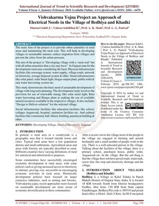 International Journal of Trend in Scientific Research and Development (IJTSRD)
Volume 8 Issue 1, January-February 2024 Available Online: www.ijtsrd.com e-ISSN: 2456 – 6470
@ IJTSRD | Unique Paper ID – IJTSRD62384 | Volume – 8 | Issue – 1 | Jan-Feb 2024 Page 298
Vishvakarma Yojna Project an Approach of
Electrical Needs in the Village of Bedhiya and Khadki
Mansuri Sahil J.1, Vahora Sahilbhai H.2, Prof. A. K. Shah3, Prof. L. G. Padwal4
3
Lecturer, 4
HOD,
1,2,3,4
Electrical Engineering Department, Govt. Polytechnic Godhra/GTU, Gujarat, India
ABSTRACT
The main Aim of the project is to provide urban amenities in rural
areas and maintaining the rural soul. This will help in developing
villages in sustainable manner, reduce migration from villages and
prevent the cities from the urban pressure.
The aim of the project is “Developing village with a ‘rural soul’ but
with all urban amenities that a city may have”. In Gujarat state for the
development rural area considering the basic Physical infrastructure
facilities like sewerage system, water supply, village roads, network
of electricity, sewage disposal system & other. Smart infrastructures
like solar panel, solar Streat light, biogas output plant, public toilet &
rain water harvesting system etc.
This study demonstrates the basic need of sustainable development of
village with long term planning. The development study involves the
provision for use of renewable energy like solar street light, Rain
water harvesting and Biogas plant as making the use of available
natural resources available in the respective villages. It also includes
“Design to Deliver solution” for the selected village.
Social infrastructure facilities like education facilities like school,
collages Anganvadi, hospital, sanitation facilities etc. And cultural
facilities like community hall, library building, panchayat building &
other.
KEYWORDS: Developing Village, Need of Electricity, Solution
How to cite this paper: Mansuri Sahil J.
| Vahora Sahilbhai H. | Prof. A. K. Shah
| Prof. L. G. Padwal "Vishvakarma
Yojna Project an Approach of Electrical
Needs in the Village of Bedhiya and
Khadki" Published
in International
Journal of Trend in
Scientific Research
and Development
(ijtsrd), ISSN:
2456-6470,
Volume-8 | Issue-1,
February 2024, pp.298-307, URL:
www.ijtsrd.com/papers/ijtsrd62384.pdf
Copyright © 2024 by author (s) and
International Journal of Trend in
Scientific Research and Development
Journal. This is an
Open Access article
distributed under the
terms of the Creative Commons
Attribution License (CC BY 4.0)
(http://creativecommons.org/licenses/by/4.0)
1. INTRODUCTION
In general, a rural area or a countryside is a
geographic area that is located outside towns and
cities. Typical rural areas have a low population
density and small settlements. Agricultural areas and
areas with forestry are typically described as rural.
Different countries have varying definitions of rural
for statistical and administrative purposes.
Some communities have successfully encouraged
economic development in rural areas, with some
policies such as giving increased access to electricity
or internet, proving very successful on encouraging
economic activities in rural areas. Historically
development policies have focused on larger
extractive industries, such as mining and forestry.
Vishvakarma yajna, recent approaches more focused
on sustainable development are more aware of
economic diversification in these communities.
After a recent visit to the village most of the people in
the village are engaged in farming and animal
husbandry and a small number of people work in the
city. There is a well-educated person in the village.
Talking about the facilities of the village, there is a
primary school, panchayat house, public toilet,
Anganwadi etc. In the village. But the sad thing is
that the village does not have paved roads, water tank,
sewer line, bus stop and electricity shortage and the
village.
2. INTRODUCTION ABOUT VILLAGES
(Bedhiya and Khadki)
Bedhiya is a Village in Kalol Taluka in Panch
Mahals District of Gujarat State, India. It is located
18 KM towards South from District headquarters
Godhra. 4km from. 130 KM from State capital
Gandhinagar. Bedhiya Pin code is 389310 and postal
head office is Delol. Alali (3 Km), Su3D Conceptual
IJTSRD62384
 