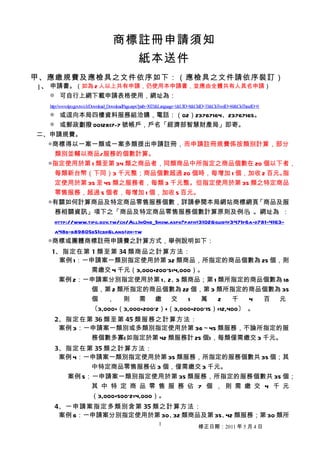 商標註冊申請須知
                                                  紙本送件
甲、應繳規費及應檢具之文件依序如下：（應檢具之文件請依序裝訂）
 1、 申請書。（如為 2 人以上共有申請，仍使用本申請書，並應由全體共有人具名申請）
    ◎ 可自行上網下載申請表格使用，網址為：
   http://www.tipo.gov.tw/ch/Download_DownloadPage.aspx?path=3023&Language=1&UID=8&ClsID=33&ClsTwoID=60&ClsThreeID=0
   ◎ 或逕向本局四樓資料服務組洽購，電話：（02）23767164、23767165。
   ◎ 或郵政劃撥 0012817-7 號帳戶，戶名「經濟部智慧財產局」即寄。
二、申請規費。
  ◎商標得以一案一類或一案多類提出申請註冊，而申請註冊規費係按類別計算，部分
   類別並輔以商品/服務的個數計算。
  ◎指定使用於第 1 類至第 34 類之商品者，同類商品中所指定之商品個數在 20 個以下者，
   每類新台幣（下同）3 千元整；商品個數超過 20 個時，每增加 1 個，加收 2 百元。指
    定使用於第 35 至 45 類之服務者，每類 3 千元整。但指定使用於第 35 類之特定商品
    零售服務，超過 5 個者，每增加 1 個，加收 5 百元。
   ◎有關如何計算商品及特定商品零售服務個數，詳請參閱本局網站商標網頁                                      「商品及服
    務相關資訊」項下之「商品及特定商品零售服務個數計算原則及例示                                    」。網址為 ：
    http://www.tipo.gov.tw/ch/AllInOne_Show.aspx?path=3102&guid=f3471f6a-d781-4163-
    a48b-b89805b51cbd&lang=zh-tw
   ◎商標或團體商標註冊申請費之計算方式，舉例說明如下：
    1、指定在第 1 類至第 34 類商品之計算方法：
      案例 1：一申請案一類別指定使用於第 32 類商品，所指定的商品個數為 25 個，則
            需繳交 4 千元（3,000+200*5=4,000）。
     案例 2：一申請案分別指定使用於第 1、 3 類商品；第 1 類所指定的商品個數為 18
                                 2、
            個，第 2 類所指定的商品個數為 22 個，第 3 類所指定的商品個數為 35
            個 ， 則 需 繳 交               1   萬    2    千   4 百 元
            〔3,000+（3,000+200*2）+（3,000+200*15）=12,400〕 。
     2、指定在第 36 類至第 45 類服務之計算方法：
      案例 3：一申請案一類別或多類別指定使用於第 36～45 類服務，不論所指定的服
            務個數多寡(如指定於第 42 類服務計 25 個)，每類僅需繳交 3 千元。
     3、指定在第 35 類之計算方法：
      案例 4：一申請案一類別指定使用於第 35 類服務，所指定的服務個數共 35 個；其
            中特定商品零售服務佔 3 個，僅需繳交 3 千元。
       案例 5：一申請案一類別指定使用於第 35 類服務，所指定的服務個數共 35 個；
            其 中 特 定 商 品 零 售 服 務 佔 7 個 ， 則 需 繳 交 4 千 元
            （3,000+500*2=4,000）。
     4、一申請案指定多類別含第 35 類之計算方法：
      案例 6：一申請案分別指定使用於第 30、 類商品及第 35、 類服務；第 30 類所
                           32        42
                                                             1
                                                                                   修正日期：2011 年 5 月 4 日
 