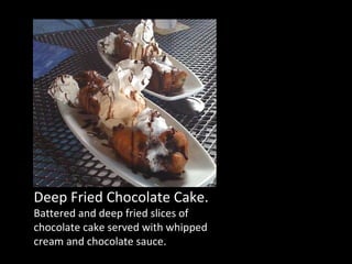 Deep Fried Chocolate Cake. Battered and deep fried slices of chocolate cake served with whipped cream and chocolate sauce. 