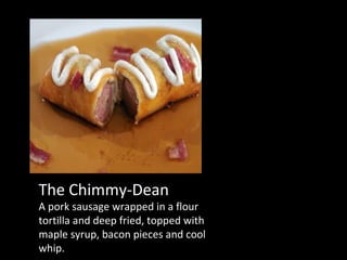 The Chimmy-Dean A pork sausage wrapped in a flour tortilla and deep fried, topped with maple syrup, bacon pieces and cool whip. 