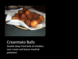 Creamtato Balls Double deep fried balls of cheddar, sour cream and bacon mashed potatoes! 
