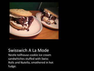 Swisswich A La Mode Nestle tollhouse cookie ice cream sandwhiches stuffed with Swiss Rolls and Nutella, smothered in hot fudge. 