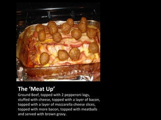 The ‘Meat Up’ Ground Beef, topped with 2 pepperoni logs, stuffed with cheese, topped with a layer of bacon, topped with a layer of mozzarella cheese slices, topped with more bacon, topped with meatballs and served with brown gravy. 