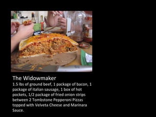 The Widowmaker 1.5 lbs of ground beef, 1 package of bacon, 1 package of italian sausage, 1 box of hot pockets, 1/2 package of fried onion strips between 2 Tombstone Pepperoni Pizzas topped with Velveta Cheese and Marinara Sauce. 