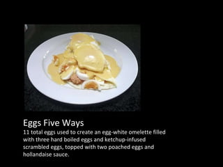 Eggs Five Ways 11 total eggs used to create an egg-white omelette filled with three hard boiled eggs and ketchup-infused scrambled eggs, topped with two poached eggs and hollandaise sauce. 