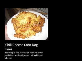 Chili Cheese Corn Dog Fries Hot dogs sliced into strips then battered and deep fried and topped with chili and cheese. 