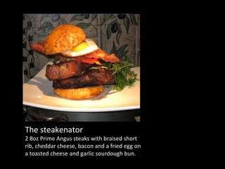 The steakenator 2 8oz Prime Angus steaks with braised short rib, cheddar cheese, bacon and a fried egg on a toasted cheese and garlic sourdough bun. 