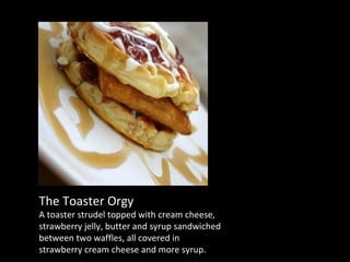 The Toaster Orgy A toaster strudel topped with cream cheese, strawberry jelly, butter and syrup sandwiched between two waffles, all covered in strawberry cream cheese and more syrup. 