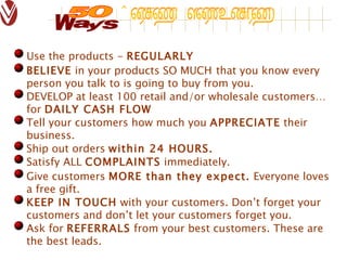 Use the products -  REGULARLY BELIEVE  in your products SO MUCH   that you know every person you talk to is going to buy from you. DEVELOP at least 100 retail and/or wholesale customers… for  DAILY CASH FLOW Tell your customers how much you  APPRECIATE  their business. Ship out orders  within 24 HOURS. Satisfy ALL  COMPLAINTS  immediately. Give customers  MORE than they expect.  Everyone loves a free gift. KEEP IN TOUCH  with your customers. Don’t forget your customers and don’t let your customers forget you. Ask for  REFERRALS  from your best customers. These are the best leads. 