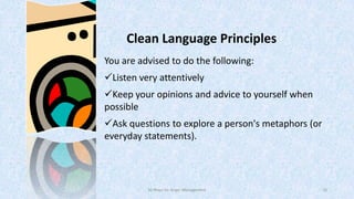 Clean Language Principles
You are advised to do the following:
Listen very attentively
Keep your opinions and advice to yourself when
possible
Ask questions to explore a person's metaphors (or
everyday statements).

50 Ways for Anger Management

10

 