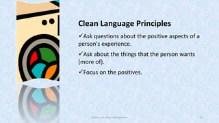 Clean Language Principles
Ask questions about the positive aspects of a
person's experience.
Ask about the things that the person wants
(more of).
Focus on the positives.

50 Ways for Anger Management

11

 