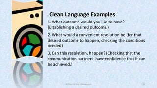 Clean Language Examples
1. What outcome would you like to have?
(Establishing a desired outcome.)
2. What would a convenient resolution be (for that
desired outcome to happen, checking the conditions
needed)
3. Can this resolution, happen? (Checking that the
communication partners have confidence that it can
be achieved.)

50 Ways for Anger Management

12

 