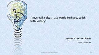 “Never talk defeat. Use words like hope, belief,
faith, victory.”

Norman Vincent Peale
American Author

50 Ways for Anger Management

13

 