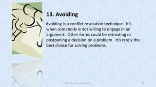 13. Avoiding
Avoiding is a conflict resolution technique. It’s
when somebody is not willing to engage in an
argument. Other forms could be retreating or
postponing a decision on a problem. It’s rarely the
best choice for solving problems.

50 Ways for Anger Management

22

 
