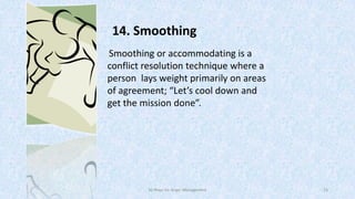 14. Smoothing
Smoothing or accommodating is a
conflict resolution technique where a
person lays weight primarily on areas
of agreement; “Let’s cool down and
get the mission done”.

50 Ways for Anger Management

23

 
