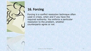 16. Forcing
Forcing is a conflict resolution technique often
used in crises, when and if you have the
required authority. You enforce a particular
resolution to the problem, whether
counterparts agree or not.

50 Ways for Anger Management

25

 