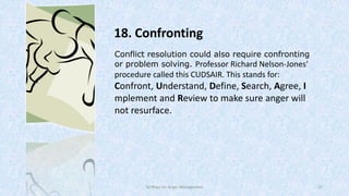 18. Confronting
Conflict resolution could also require confronting
or problem solving. Professor Richard Nelson-Jones’

procedure called this CUDSAIR. This stands for:

Confront, Understand, Define, Search, Agree, I
mplement and Review to make sure anger will
not resurface.

50 Ways for Anger Management

27

 