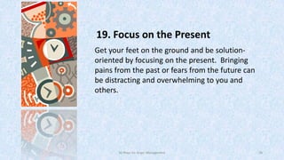 19. Focus on the Present
Get your feet on the ground and be solutionoriented by focusing on the present. Bringing
pains from the past or fears from the future can
be distracting and overwhelming to you and
others.

50 Ways for Anger Management

28

 