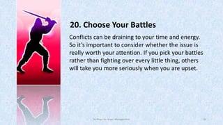 20. Choose Your Battles
Conflicts can be draining to your time and energy.
So it’s important to consider whether the issue is
really worth your attention. If you pick your battles
rather than fighting over every little thing, others
will take you more seriously when you are upset.

50 Ways for Anger Management

30

 