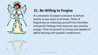 21. Be Willing to Forgive
It's unrealistic to expect everyone to behave
exactly as you want at all times. Think of
forgiveness as releasing yourself from the bitter
and painful feelings that consume your positive
energy. Think of yourself as strong and capable of
lightly bearing with people’s weaknesses.

50 Ways for Anger Management

31

 