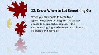 22. Know When to Let Something Go
When you are unable to come to an
agreement, agree to disagree. It takes two
people to keep a fight going on. If the
discussion is going nowhere, you can choose to
disengage and move on.

50 Ways for Anger Management

33

 