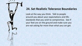 24. Set Realistic Tolerance Boundaries
Look at the way you think. Talk to people
around you about your expectations and lifestandards that you wish to compromise. See if
your feet are on the ground and make sure you
are not asking for more than what you can get.

50 Ways for Anger Management

37

 