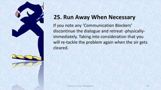 25. Run Away When Necessary
If you note any ‘Communication Blockers’
discontinue the dialogue and retreat -physicallyimmediately. Taking into consideration that you
will re-tackle the problem again when the air gets
cleared.

50 Ways for Anger Management

38

 