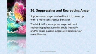 26. Suppressing and Recreating Anger
Suppress your anger and redirect it to come up
with a more constructive behavior.
The trick is if you suppress anger without
redirecting it; because this could intensify
and/or cause passive-aggressive behaviors or
even diseases.

50 Ways for Anger Management

40

 