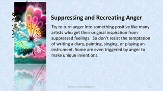 Suppressing and Recreating Anger
Try to turn anger into something positive like many
artists who get their original inspiration from
suppressed feelings. So don’t resist the temptation
of writing a diary, painting, singing, or playing an
instrument. Some are even triggered by anger to
make unique inventions.

50 Ways for Anger Management

41

 