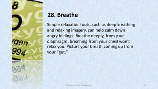 28. Breathe
Simple relaxation tools, such as deep breathing
and relaxing imagery, can help calm down
angry feelings. Breathe deeply, from your
diaphragm; breathing from your chest won't
relax you. Picture your breath coming up from
your "gut."

50 Ways for Anger Management

43

 