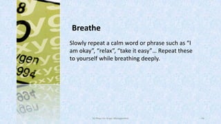 Breathe
Slowly repeat a calm word or phrase such as “I
am okay”, “relax”, “take it easy”… Repeat these
to yourself while breathing deeply.

50 Ways for Anger Management

44

 