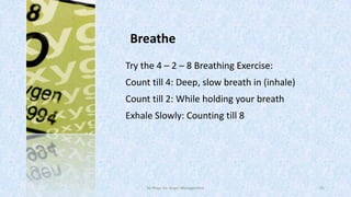 Breathe
Try the 4 – 2 – 8 Breathing Exercise:
Count till 4: Deep, slow breath in (inhale)
Count till 2: While holding your breath

Exhale Slowly: Counting till 8

50 Ways for Anger Management

45

 