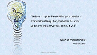 “Believe it is possible to solve your problems.
Tremendous things happen to the believer.
So believe the answer will come. It will.”

Norman Vincent Peale
American Author

50 Ways for Anger Management

6

 