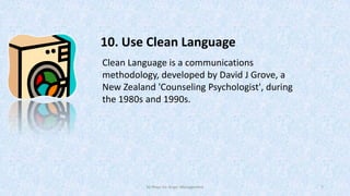 10. Use Clean Language
Clean Language is a communications
methodology, developed by David J Grove, a
New Zealand 'Counseling Psychologist', during
the 1980s and 1990s.

50 Ways for Anger Management

7

 