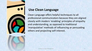 Use Clean Language
Clean Language offers helpful techniques to all
professional communicators because they are aligned
closely with modern 'enabling' principles of empathy
and understanding, as opposed to traditional
'manipulative‘ methods of influencing or persuading
others and projecting self-interest.

50 Ways for Anger Management

8

 