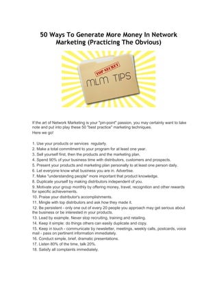 50 Ways To Generate More Money In Network
Marketing (Practicing The Obvious)
If the art of Network Marketing is your "pin-point" passion, you may certainly want to take
note and put into play these 50 "best practice" marketing techniques.
Here we go!
1. Use your products or services regularly.
2. Make a total commitment to your program for at least one year.
3. Sell yourself first, then the products and the marketing plan.
4. Spend 90% of your business time with distributors, customers and prospects.
5. Present your products and marketing plan personally to at least one person daily.
6. Let everyone know what business you are in. Advertise.
7. Make "understanding people" more important that product knowledge.
8. Duplicate yourself by making distributors independent of you.
9. Motivate your group monthly by offering money, travel, recognition and other rewards
for specific achievements.
10. Praise your distributor's accomplishments.
11. Mingle with top distributors and ask how they made it.
12. Be persistent - only one out of every 20 people you approach may get serious about
the business or be interested in your products.
13. Lead by example. Never stop recruiting, training and retailing.
14. Keep it simple: do things others can easily duplicate and copy.
15. Keep in touch - communicate by newsletter, meetings, weekly calls, postcards, voice
mail - pass on pertinent information immediately.
16. Conduct simple, brief, dramatic presentations.
17. Listen 80% of the time, talk 20%.
18. Satisfy all complaints immediately.
 