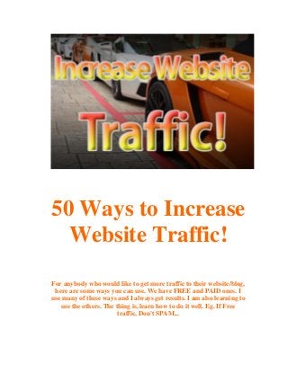 50 Ways to Increase
Website Traffic!
For anybody who would like to get more traffic to their website/blog,
here are some ways you can use. We have FREE and PAID ones. I
use many of these ways and I always get results. I am also learning to
use the others. The thing is, learn how to do it well. Eg. If Free
traffic, Don't SPAM...

 