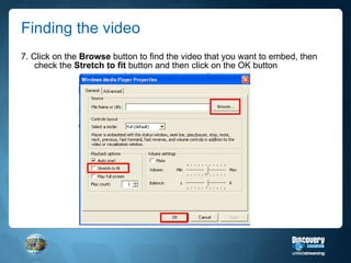 Finding the video 7. Click on the  Browse  button to find the video that you want to embed, then check the  Stretch to fit  button and then click on the OK button 