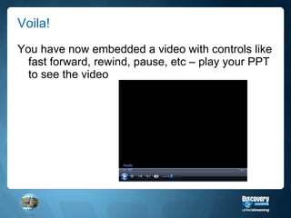 Voila! You have now embedded a video with controls like fast forward, rewind, pause, etc – play your PPT to see the video 