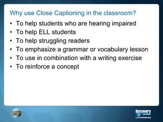 Why use Close Captioning in the classroom? To help students who are hearing impaired To help ELL students To help struggling readers To emphasize a grammar or vocabulary lesson To use in combination with a writing exercise To reinforce a concept 