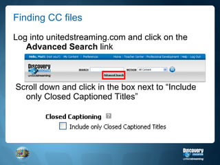Finding CC files Log into unitedstreaming.com and click on the  Advanced Search  link Scroll down and click in the box next to “Include only Closed Captioned Titles” 