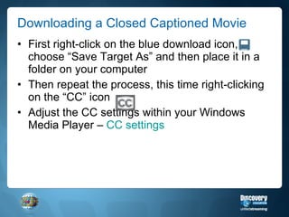 Downloading a Closed Captioned Movie First right-click on the blue download icon, choose “Save Target As” and then place it in a folder on your computer Then repeat the process, this time right-clicking on the “CC” icon Adjust the CC settings within your Windows Media Player –  CC settings 