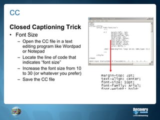 CC Closed Captioning Trick Font Size Open the CC file in a text editing program like Wordpad or Notepad Locate the line of code that indicates “font size” Increase the font size from 10 to 30 (or whatever you prefer) Save the CC file 
